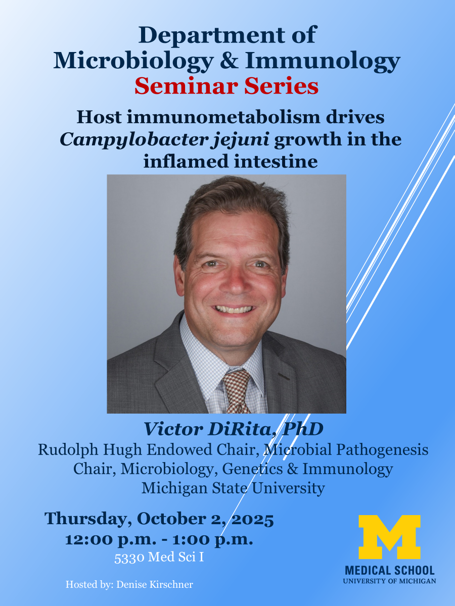 Department of Microbiology & Immunology Seminar Series Host immunometabolism drives Campylobacter jejuni growth in the inflamed intestine [headshot of Victor DiRita] Victor DiRita, PhD Rudolph Hugh Endowed Chair, Microbial Pathogenesis Chair, Microbiology, Genetics & Immunology Michigan State University Thursday, October 2,2025 12:00 p.m. - 1:00 p.m. 5330 Med Sci I Hosted by: Denise Kirschner